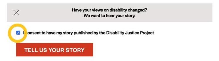 A gray prompt box contains text that says, "Have your views on disability changed? We want to hear your story," in black. A yellow circle icon highlights a small blue square with a white checkmark in it. Next to the blue square, text says, "I consent to have my story published by the Disability Justice Project," in black. Underneath the square and the consent statement, a red prompt box contains text that says, "TELL US YOUR STORY" in white.