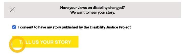 A gray prompt box contains text that says, "Have your views on disability changed? We want to hear your story" in black. A yellow circle icon highlights a small blue square with a white checkmark in it. Next to the blue square, text says, "I consent to have my story published by the Disability Justice Project," in black. Underneath the square and the consent statement, a yellow prompt box contains text that says, "TELL US YOUR STORY" in white.