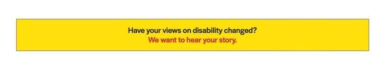 Text in a yellow prompt box with a gray outline says, "Have your views on disability changed?" in black and "We want to hear your story," in red.