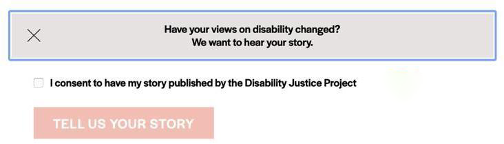 A gray prompt box with a blue outline contains text that says, "Have your views on disability changed? We want to hear your story," in black. A small white square with a gray outline is next to text that says, "I consent to have my story published by the Disability Justice Project" in black. Underneath the square and the consent statement, a red prompt box contains text that says, "TELL US YOUR STORY," in white.